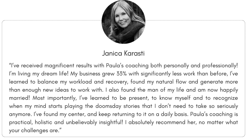 Client reference 1: “I’ve received magnificent results with Paula’s coaching both personally and professionally! I’m living my dream life! My business grew 33% with significantly less work than before, I’ve learned to balance my workload and recovery, found my natural flow and generate more than enough new ideas to work with. I also found the man of my life and am now happily married! Most importantly, I’ve learned to be present, to know myself and to recognize when my mind starts playing the doomsday stories that I don’t need to take so seriously anymore. I’ve found my center, and keep returning to it on a daily basis. Paula’s coaching is practical, holistic and unbelievably insightful! I absolutely recommend her, no matter what your challenges are.”