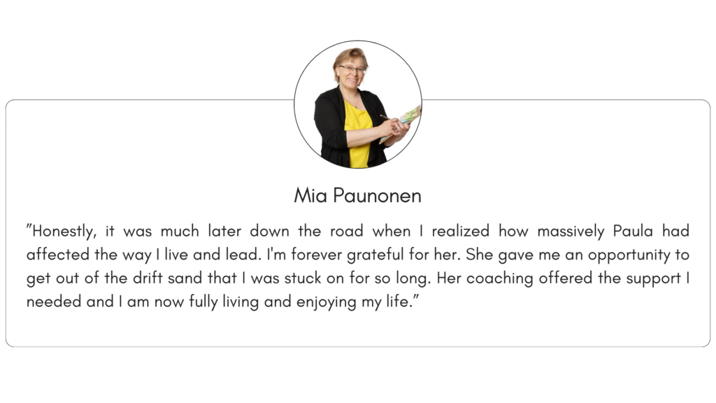 Client reference 6: ”Honestly, it was much later down the road when I realized how massively Paula had affected the way I live and lead. I'm forever grateful for her. She gave me an opportunity to get out of the drift sand that I was stuck on for so long. Her coaching offered the support I needed and I am now fully living and enjoying my life.”
