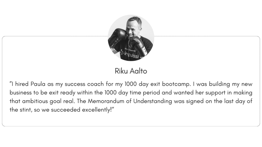 Client reference 7: ”I hired Paula as my success coach for my 1000 day exit bootcamp. I was building my new business to be exit ready within the 1000 day time period and wanted her support in making that ambitious goal real. The Memorandum of Understanding was signed on the last day of the stint, so we succeeded excellently!”