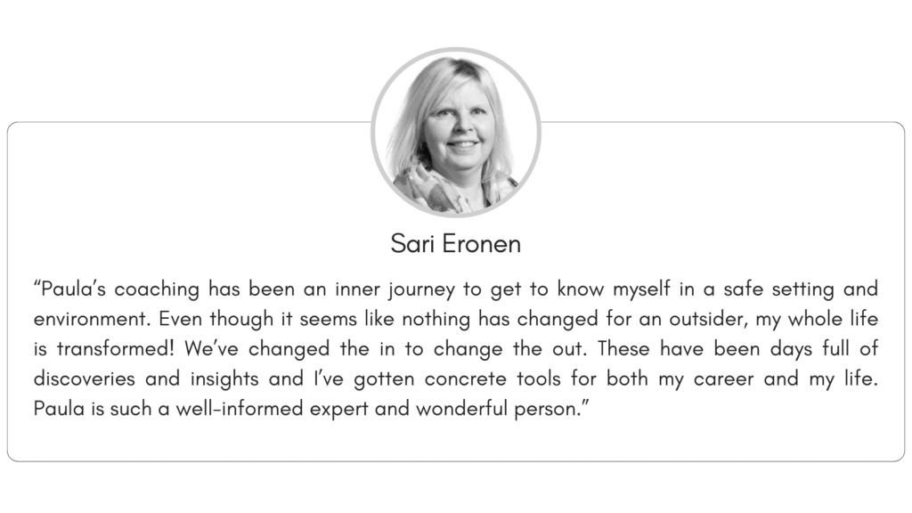 Client reference 5: “Paula’s coaching has been an inner journey to get to know myself in a safe setting and environment. Even though it seems like nothing has changed for an outsider, my whole life is transformed! We’ve changed the in to change the out. These have been days full of discoveries and insights and I’ve gotten concrete tools for both my career and my life. Paula is such a well-informed expert and wonderful person.”