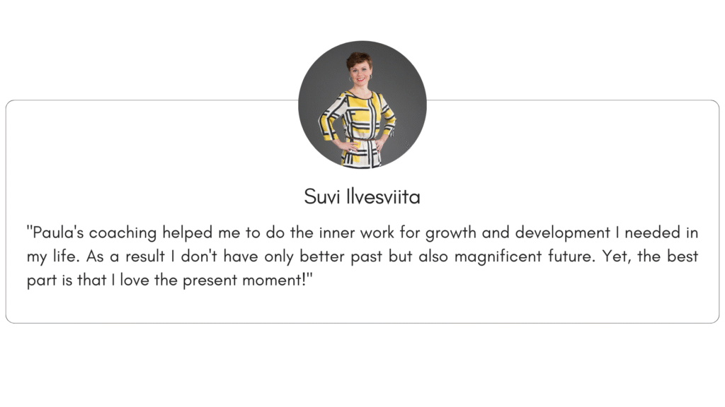 Client reference 8: "Paula's coaching helped me to do the inner work for growth and development I needed in my life. As a result I don't have only better past but also magnificent future. Yet, the best part is that I love the present moment!"