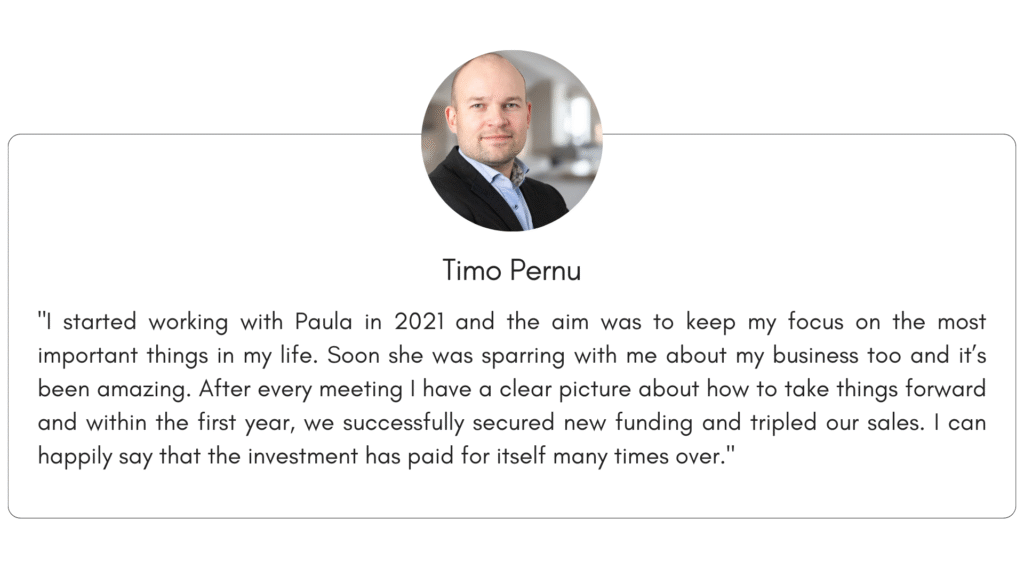 Client reference 3: "I started working with Paula in 2021 and the aim was to keep my focus on the most important things in my life. Soon she was sparring with me about my business too and it’s been amazing. After every meeting I have a clear picture about how to take things forward and within the first year, we successfully secured new funding and tripled our sales. I can happily say that the investment has paid for itself many times over."