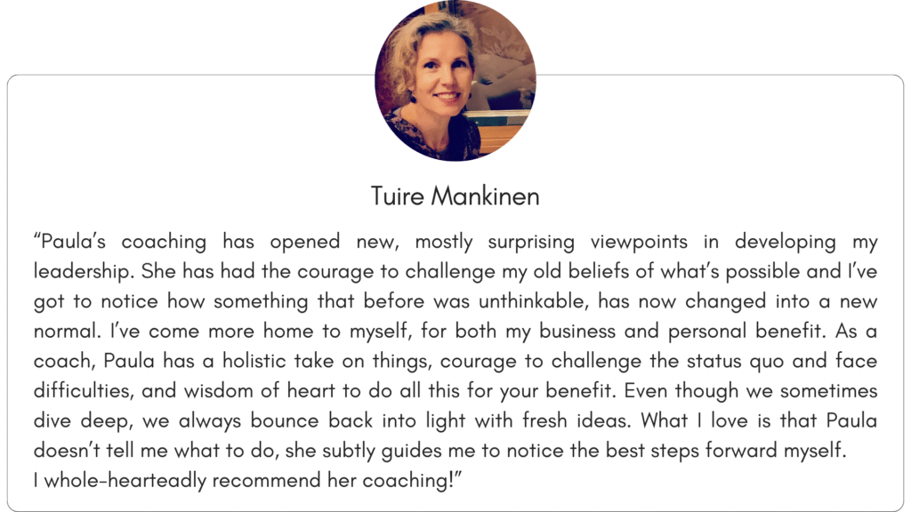 Client reference 2: “Paula’s coaching has opened new, mostly surprising viewpoints in developing my leadership. She has had the courage to challenge my old beliefs of what’s possible and I’ve got to notice how something that before was unthinkable, has now changed into a new normal. I’ve come more home to myself, for both my business and personal benefit. As a coach, Paula has a holistic take on things, courage to challenge the status quo and face difficulties, and wisdom of heart to do all this for your benefit. Even though we sometimes dive deep, we always bounce back into light with fresh ideas. What I love is that Paula doesn’t tell me what to do, she subtly guides me to notice the best steps forward myself. I whole-hearteadly recommend her coaching!”